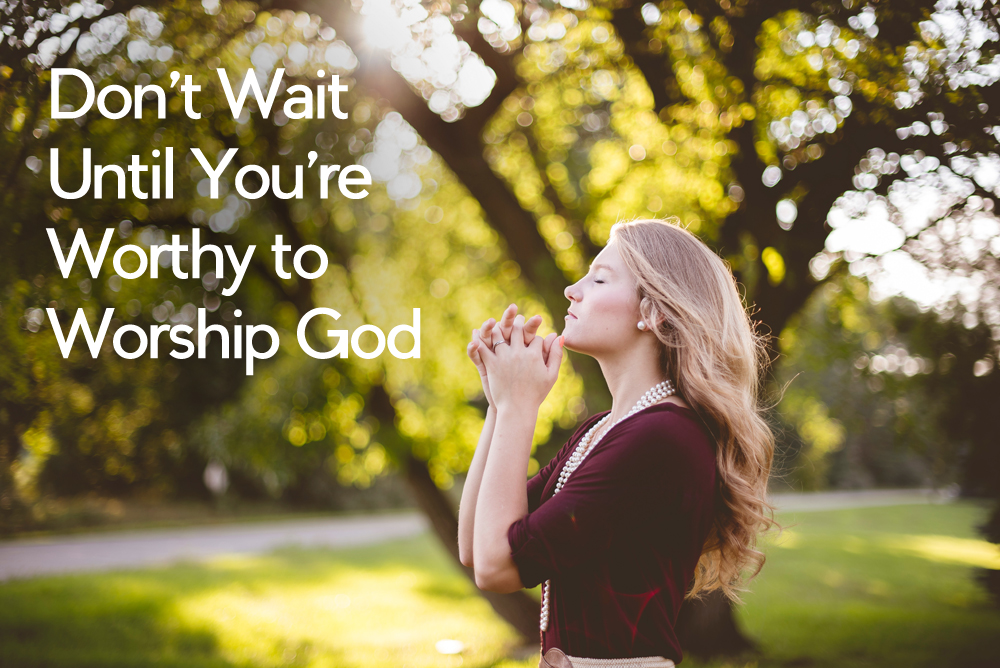 Don’t Wait Until You’re Worthy to Worship God